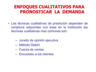 ENFOQUES CUALITATIVOS PARA
PRONOSTICAR LA DEMANDA
• Las técnicas cualitativas de predicción dependen de
conjetura adquiridas con base en la institución las
técnicas cualitativas mas comunes son:
– Jurado de opinión ejecutiva
– Método Delphi.
– Fuerza de ventas
– Encuestas a los clientes.
 