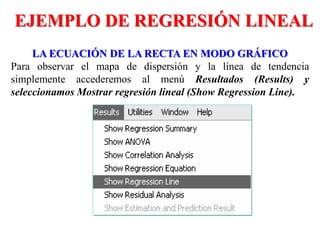 LA ECUACIÓN DE LA RECTA EN MODO GRÁFICO
Para observar el mapa de dispersión y la línea de tendencia
simplemente accederemos al menú Resultados (Results) y
seleccionamos Mostrar regresión lineal (Show Regression Line).
EJEMPLO DE REGRESIÓN LINEAL
 