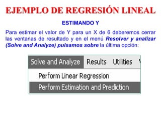 ESTIMANDO Y
Para estimar el valor de Y para un X de 6 deberemos cerrar
las ventanas de resultado y en el menú Resolver y analizar
(Solve and Analyze) pulsamos sobre la última opción:
EJEMPLO DE REGRESIÓN LINEAL
 