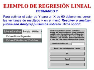 ESTIMANDO Y
Para estimar el valor de Y para un X de 60 deberemos cerrar
las ventanas de resultado y en el menú Resolver y analizar
(Solve and Analyze) pulsamos sobre la última opción:
EJEMPLO DE REGRESIÓN LINEAL
 