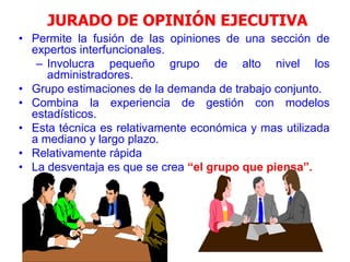 17
JURADO DE OPINIÓN EJECUTIVA
• Permite la fusión de las opiniones de una sección de
expertos interfuncionales.
– Involucra pequeño grupo de alto nivel los
administradores.
• Grupo estimaciones de la demanda de trabajo conjunto.
• Combina la experiencia de gestión con modelos
estadísticos.
• Esta técnica es relativamente económica y mas utilizada
a mediano y largo plazo.
• Relativamente rápida
• La desventaja es que se crea “el grupo que piensa”.
 