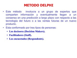 METODO DELPHI
• Este método involucra a un grupo de expertos que
comparten información y eventualmente llegan a un
consenso en una predicción a largo plazo con respecto a las
tecnología del futuro o a las ventas futuras de un nuevo
producto.
• Esta conformado por tres tipos de personas:
• Los decisores (Decision Makers).
• Facilitadores (Staff).
• Los encuestados (Respondents).
 