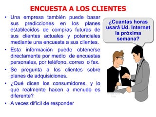 ENCUESTA A LOS CLIENTES
• Una empresa también puede basar
sus predicciones en los planes
establecidos de compras futuras de
sus clientes actuales y potenciales
mediante una encuesta a sus clientes.
• Esta información puede obtenerse
directamente por medio de encuestas
personales, por teléfono, correo o fax.
• Se pregunta a los clientes sobre
planes de adquisiciones.
• ¿Qué dicen los consumidores, y lo
que realmente hacen a menudo es
diferente?
• A veces difícil de responder
¿Cuantas horas
usará Ud. Internet
la próxima
semana?
© 1995 Corel
Corp.
 