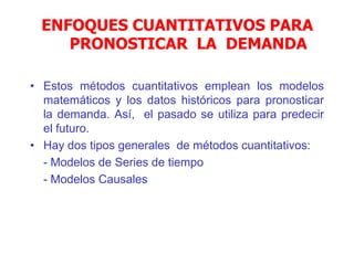 • Estos métodos cuantitativos emplean los modelos
matemáticos y los datos históricos para pronosticar
la demanda. Así, el pasado se utiliza para predecir
el futuro.
• Hay dos tipos generales de métodos cuantitativos:
- Modelos de Series de tiempo
- Modelos Causales
ENFOQUES CUANTITATIVOS PARA
PRONOSTICAR LA DEMANDA
 