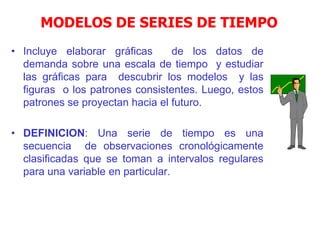 MODELOS DE SERIES DE TIEMPO
• Incluye elaborar gráficas de los datos de
demanda sobre una escala de tiempo y estudiar
las gráficas para descubrir los modelos y las
figuras o los patrones consistentes. Luego, estos
patrones se proyectan hacia el futuro.
• DEFINICION: Una serie de tiempo es una
secuencia de observaciones cronológicamente
clasificadas que se toman a intervalos regulares
para una variable en particular.
 