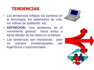 TENDENCIAS
• Las tendencias reflejan los cambios en
la tecnología, los estándares de vida,
los índices de población ,etc..
• DEFINICION: Una tendencia es el
movimiento gradual hacia arriba o
hacia debajo de los datos en el tiempo.
• Las tendencias son monótonas , pero
no siempre lineales;pueden ser
logarítmica o exponenciales.
 
