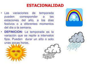 ESTACIONALIDAD
• Las variaciones de temporada
pueden corresponder a las
estaciones del año, a los días
festivos o a diferentes momentos
del día o la semana.
• DEFINICION: La temporada es la
variación que se repite a intervalos
fijos. Pueden durar un año o solo
unas pocas horas.
 