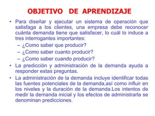 OBJETIVO DE APRENDIZAJE
• Para diseñar y ejecutar un sistema de operación que
satisfaga a los clientes, una empresa debe reconocer
cuánta demanda tiene que satisfacer, lo cuál lo induce a
tres interrogantes importantes:
– ¿Como saber que producir?
– ¿Como saber cuanto producir?
– ¿Como saber cuando producir?
• La predicción y administración de la demanda ayuda a
responder estas preguntas.
• La administración de la demanda incluye identificar todas
las fuentes potenciales de la demanda,así como influir en
los niveles y la duración de la demanda.Los intentos de
medir la demanda inicial y los efectos de administrarla se
denominan predicciones.
 