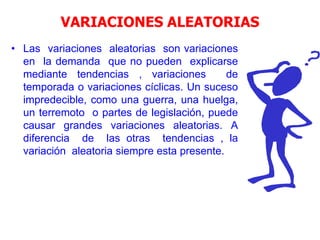 VARIACIONES ALEATORIAS
• Las variaciones aleatorias son variaciones
en la demanda que no pueden explicarse
mediante tendencias , variaciones de
temporada o variaciones cíclicas. Un suceso
impredecible, como una guerra, una huelga,
un terremoto o partes de legislación, puede
causar grandes variaciones aleatorias. A
diferencia de las otras tendencias , la
variación aleatoria siempre esta presente.
 
