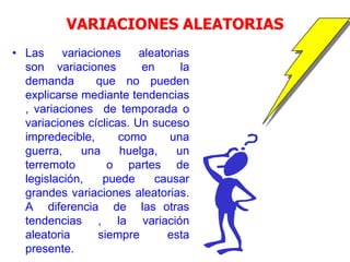 VARIACIONES ALEATORIAS
• Las variaciones aleatorias
son variaciones en la
demanda que no pueden
explicarse mediante tendencias
, variaciones de temporada o
variaciones cíclicas. Un suceso
impredecible, como una
guerra, una huelga, un
terremoto o partes de
legislación, puede causar
grandes variaciones aleatorias.
A diferencia de las otras
tendencias , la variación
aleatoria siempre esta
presente.
 