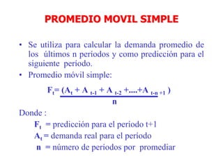 PROMEDIO MOVIL SIMPLE
• Se utiliza para calcular la demanda promedio de
los últimos n períodos y como predicción para el
siguiente período.
• Promedio móvil simple:
Ft= (At + A t-1 + A t-2 +....+A t-n +1 )
n
Donde :
Ft = predicción para el período t+1
At = demanda real para el período
n = número de períodos por promediar
 