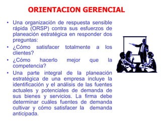 ORIENTACION GERENCIAL
• Una organización de respuesta sensible
rápida (ORSP) contra sus esfuerzos de
planeación estratégica en responder dos
preguntas:
• ¿Cómo satisfacer totalmente a los
clientes?
• ¿Cómo hacerlo mejor que la
competencia?
• Una parte integral de la planeación
estratégica de una empresa incluye la
identificación y el análisis de las fuentes
actuales y potenciales de demanda de
sus bienes y servicios. La firma debe
determinar cuáles fuentes de demanda
cultivar y cómo satisfacer la demanda
anticipada.
 