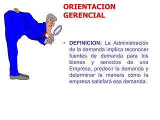 ORIENTACION
GERENCIAL
• DEFINICION: La Administración
de la demanda implica reconocer
fuentes de demanda para los
bienes y servicios de una
Empresa, predecir la demanda y
determinar la manera cómo la
empresa satisfará esa demanda.
 