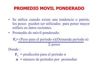 PROMEDIO MOVIL PONDERADO
• Se utiliza cuando existe una tendencia o patrón,
los pesos pueden ser utilizados para poner mayor
enfásis en datos recientes.
• Promedio de móvil ponderado:
Ft= (Peso para el periodo n)(Demanda periodo n)
Σ pesos
Donde :
Ft = predicción para el período n
n = número de períodos por promediar
 