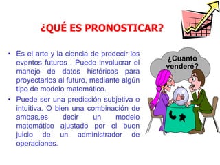 ¿QUÉ ES PRONOSTICAR?
• Es el arte y la ciencia de predecir los
eventos futuros . Puede involucrar el
manejo de datos históricos para
proyectarlos al futuro, mediante algún
tipo de modelo matemático.
• Puede ser una predicción subjetiva o
intuitiva. O bien una combinación de
ambas,es decir un modelo
matemático ajustado por el buen
juicio de un administrador de
operaciones.
¿Cuanto
venderé?
 