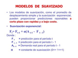MODELOS DE SUAVIZADO
• Los modelos de suavización, como el promedio de
desplazamiento simple y la suavización exponencial,
pueden proporcionar predicciones razonables a
corto plazo con rapidez y a bajo costo.
• Suavización exponencial:
Ft= Ft-1 + α(A t-1 - F t - 1)
Donde :
F t = predicción para el período t
F t - 1 = predicción para el período t - 1
At –1 = Demanda real para el período t - 1
α = constante de suavización (0<= 1<=1)
 
