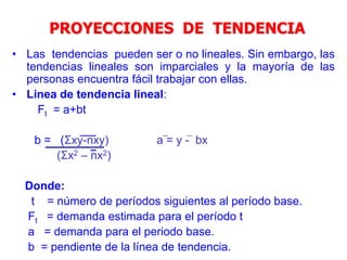 • Las tendencias pueden ser o no lineales. Sin embargo, las
tendencias lineales son imparciales y la mayoría de las
personas encuentra fácil trabajar con ellas.
• Linea de tendencia lineal:
Ft = a+bt
b = (Σxy-nxy) a = y - bx
(Σx2 – nx2)
Donde:
t = número de períodos siguientes al período base.
Ft = demanda estimada para el período t
a = demanda para el periodo base.
b = pendiente de la línea de tendencia.
PROYECCIONES DE TENDENCIA
 