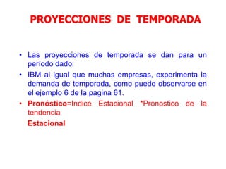 PROYECCIONES DE TEMPORADA
• Las proyecciones de temporada se dan para un
período dado:
• IBM al igual que muchas empresas, experimenta la
demanda de temporada, como puede observarse en
el ejemplo 6 de la pagina 61.
• Pronóstico=Indice Estacional *Pronostico de la
tendencia
Estacional
 