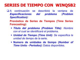 SERIES DE TIEMPO CON WINQSB2
 A continuación se describirá la ventana de
Especificaciones del problema (Problem
Specification):
Pronóstico de Series de Tiempos (Time Series
Forecasting):
 Título del problema (Problem Title): Nombre
con el cual se identificará el problema.
 Unidad de Tiempo (Time Unit): Se especifica la
unidad de tiempo de la serie.
 Numero de unidades de tiempo (Number of
Time Units - Periodos): Datos disponibles.
 