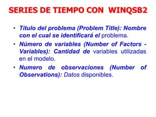 SERIES DE TIEMPO CON WINQSB2
• Título del problema (Problem Title): Nombre
con el cual se identificará el problema.
• Número de variables (Number of Factors -
Variables): Cantidad de variables utilizadas
en el modelo.
• Numero de observaciones (Number of
Observations): Datos disponibles.
 