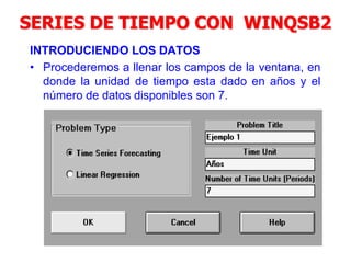 SERIES DE TIEMPO CON WINQSB2
INTRODUCIENDO LOS DATOS
• Procederemos a llenar los campos de la ventana, en
donde la unidad de tiempo esta dado en años y el
número de datos disponibles son 7.
 