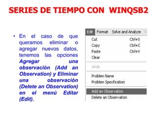SERIES DE TIEMPO CON WINQSB2
• En el caso de que
queramos eliminar o
agregar nuevos datos,
tenemos las opciones
Agregar una
observación (Add an
Observation) y Eliminar
una observación
(Delete an Observation)
en el menú Editar
(Edit).
 