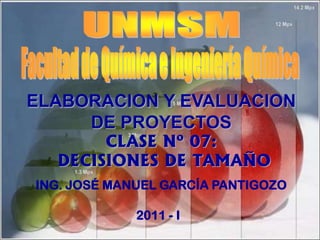 CLASE Nº 07:
DECISIONES DE TAMAÑO
ING. JOSÉ MANUEL GARCÍA PANTIGOZO
2011 - I
ELABORACION Y EVALUACION
DE PROYECTOS
 