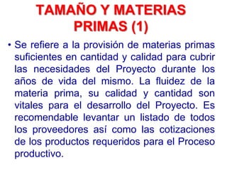 TAMAÑO Y MATERIAS
PRIMAS (1)
• Se refiere a la provisión de materias primas
suficientes en cantidad y calidad para cubrir
las necesidades del Proyecto durante los
años de vida del mismo. La fluidez de la
materia prima, su calidad y cantidad son
vitales para el desarrollo del Proyecto. Es
recomendable levantar un listado de todos
los proveedores así como las cotizaciones
de los productos requeridos para el Proceso
productivo.
 