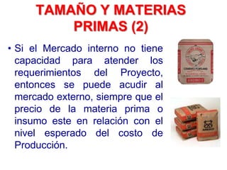 TAMAÑO Y MATERIAS
PRIMAS (2)
• Si el Mercado interno no tiene
capacidad para atender los
requerimientos del Proyecto,
entonces se puede acudir al
mercado externo, siempre que el
precio de la materia prima o
insumo este en relación con el
nivel esperado del costo de
Producción.
 