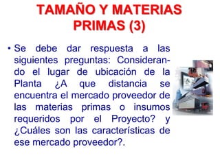 • Se debe dar respuesta a las
siguientes preguntas: Consideran-
do el lugar de ubicación de la
Planta ¿A que distancia se
encuentra el mercado proveedor de
las materias primas o insumos
requeridos por el Proyecto? y
¿Cuáles son las características de
ese mercado proveedor?.
TAMAÑO Y MATERIAS
PRIMAS (3)
 
