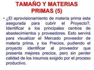 • ¿El aprovisionamiento de materia prima esta
asegurada para cubrir el Proyecto?.
Identificar a los principales centros de
abastecimientos y proveedores. Esto servirá
para visualizar el Mercado proveedor de
materia prima, y los Precios, pudiendo el
proyecto identificar al proveedor que
presenta mejores precios, pero sin perder
calidad de los insumos exigido por el proceso
productivo.
TAMAÑO Y MATERIAS
PRIMAS (5)
 