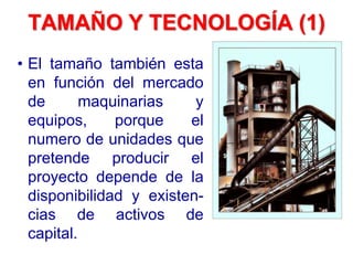 TAMAÑO Y TECNOLOGÍA (1)
• El tamaño también esta
en función del mercado
de maquinarias y
equipos, porque el
numero de unidades que
pretende producir el
proyecto depende de la
disponibilidad y existen-
cias de activos de
capital.
 