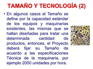 TAMAÑO Y TECNOLOGÍA (2)
• En algunos casos el Tamaño se
define por la capacidad estándar
de los equipos y maquinarias
existentes, las mismas que se
hallan diseñadas para tratar una
determinada cantidad de
productos, entonces, el Proyecto
deberá fijar su Tamaño de
acuerdo a las especificaciones
Técnica de la maquinaria, por
ejemplo 2000 unidades por hora.
 