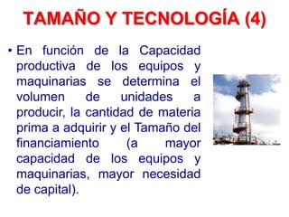 • En función de la Capacidad
productiva de los equipos y
maquinarias se determina el
volumen de unidades a
producir, la cantidad de materia
prima a adquirir y el Tamaño del
financiamiento (a mayor
capacidad de los equipos y
maquinarias, mayor necesidad
de capital).
TAMAÑO Y TECNOLOGÍA (4)
 