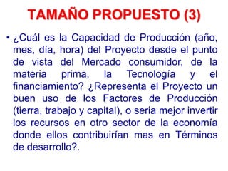 TAMAÑO PROPUESTO (3)
• ¿Cuál es la Capacidad de Producción (año,
mes, día, hora) del Proyecto desde el punto
de vista del Mercado consumidor, de la
materia prima, la Tecnología y el
financiamiento? ¿Representa el Proyecto un
buen uso de los Factores de Producción
(tierra, trabajo y capital), o seria mejor invertir
los recursos en otro sector de la economía
donde ellos contribuirían mas en Términos
de desarrollo?.
 