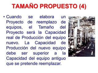 TAMAÑO PROPUESTO (4)
• Cuando se elabora un
Proyecto de reemplazo de
equipos, el Tamaño del
Proyecto será la Capacidad
real de Producción del equipo
nuevo. La Capacidad de
Producción del nuevo equipo
debe ser superior a la
Capacidad del equipo antiguo
que se pretende reemplazar.
 