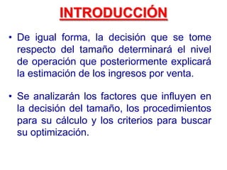 INTRODUCCIÓN
• Se analizarán los factores que influyen en
la decisión del tamaño, los procedimientos
para su cálculo y los criterios para buscar
su optimización.
• De igual forma, la decisión que se tome
respecto del tamaño determinará el nivel
de operación que posteriormente explicará
la estimación de los ingresos por venta.
 