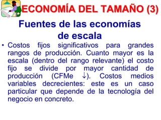 Fuentes de las economías
de escala
• Costos fijos significativos para grandes
rangos de producción. Cuanto mayor es la
escala (dentro del rango relevante) el costo
fijo se divide por mayor cantidad de
producción (CFMe ). Costos medios
variables decrecientes: este es un caso
particular que depende de la tecnología del
negocio en concreto.
ECONOMÍA DEL TAMAÑO (3)
 