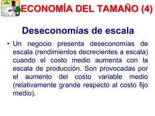 Deseconomías de escala
• Un negocio presenta deseconomías de
escala (rendimientos decrecientes a escala)
cuando el costo medio aumenta con la
escala de producción. Son provocadas por
el aumento del costo variable medio
(relativamente grande respecto al costo fijo
medio).
ECONOMÍA DEL TAMAÑO (4)
 