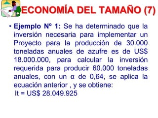 • Ejemplo Nº 1: Se ha determinado que la
inversión necesaria para implementar un
Proyecto para la producción de 30.000
toneladas anuales de azufre es de US$
18.000.000, para calcular la inversión
requerida para producir 60.000 toneladas
anuales, con un α de 0,64, se aplica la
ecuación anterior , y se obtiene:
It = US$ 28.049.925
ECONOMÍA DEL TAMAÑO (7)
 