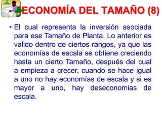 • El cual representa la inversión asociada
para ese Tamaño de Planta. Lo anterior es
valido dentro de ciertos rangos, ya que las
economías de escala se obtiene creciendo
hasta un cierto Tamaño, después del cual
a empieza a crecer, cuando se hace igual
a uno no hay economías de escala y si es
mayor a uno, hay deseconomias de
escala.
ECONOMÍA DEL TAMAÑO (8)
 