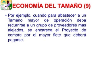 • Por ejemplo, cuando para abastecer a un
Tamaño mayor de operación deba
recurrirse a un grupo de proveedores mas
alejados, se encarece el Proyecto de
compra por el mayor flete que deberá
pagarse.
ECONOMÍA DEL TAMAÑO (9)
 