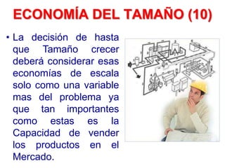 • La decisión de hasta
que Tamaño crecer
deberá considerar esas
economías de escala
solo como una variable
mas del problema ya
que tan importantes
como estas es la
Capacidad de vender
los productos en el
Mercado.
ECONOMÍA DEL TAMAÑO (10)
 