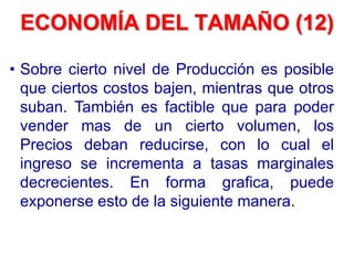 • Sobre cierto nivel de Producción es posible
que ciertos costos bajen, mientras que otros
suban. También es factible que para poder
vender mas de un cierto volumen, los
Precios deban reducirse, con lo cual el
ingreso se incrementa a tasas marginales
decrecientes. En forma grafica, puede
exponerse esto de la siguiente manera.
ECONOMÍA DEL TAMAÑO (12)
 
