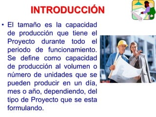 INTRODUCCIÓN
• El tamaño es la capacidad
de producción que tiene el
Proyecto durante todo el
periodo de funcionamiento.
Se define como capacidad
de producción al volumen o
número de unidades que se
pueden producir en un día,
mes o año, dependiendo, del
tipo de Proyecto que se esta
formulando.
 