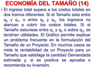 • El ingreso total supera a los costos totales en
dos tramos diferentes. Si el Tamaño esta entre
q0 y q1, o entre q2 y q3, los ingresos no
alanzan a cubrir los costos totales. Si el
Tamaño estuviese entre q1 y q2 o sobre q3, se
tendrían utilidades. El Gráfico permite explicar
un problema frecuente en la formulación del
Tamaño de un Proyecto. En muchos casos se
mide la rentabilidad de un Proyecto para un
Tamaño que satisfaga la cantidad Demandada
estimada y, si es positiva se aprueba o
recomienda su inversión.
ECONOMÍA DEL TAMAÑO (14)
 