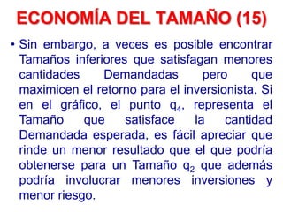 • Sin embargo, a veces es posible encontrar
Tamaños inferiores que satisfagan menores
cantidades Demandadas pero que
maximicen el retorno para el inversionista. Si
en el gráfico, el punto q4, representa el
Tamaño que satisface la cantidad
Demandada esperada, es fácil apreciar que
rinde un menor resultado que el que podría
obtenerse para un Tamaño q2 que además
podría involucrar menores inversiones y
menor riesgo.
ECONOMÍA DEL TAMAÑO (15)
 