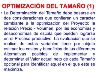 OPTIMIZACIÓN DEL TAMAÑO (1)
• La Determinación del Tamaño debe basarse en
dos consideraciones que confieren un carácter
cambiante a la optimización del Proyecto: la
relación Precio - Volumen, por las economías y
deseconomías de escala que pueden lograrse
en el Proceso productivo. La evaluación que se
realice de estas variables tiene por objeto
estimar los costos y beneficios de las diferentes
Alternativas posibles de implementar y
determinar el Valor actual neto de cada Tamaño
opcional para identificar aquel en el que este se
maximiza.
 
