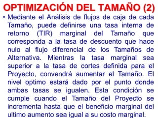 • Mediante el Análisis de flujos de caja de cada
Tamaño, puede definirse una tasa interna de
retorno (TIR) marginal del Tamaño que
corresponda a la tasa de descuento que hace
nulo al flujo diferencial de los Tamaños de
Alternativa. Mientras la tasa marginal sea
superior a la tasa de cortes definida para el
Proyecto, convendrá aumentar el Tamaño. El
nivel optimo estará dado por el punto donde
ambas tasas se igualen. Esta condición se
cumple cuando el Tamaño del Proyecto se
incrementa hasta que el beneficio marginal del
ultimo aumento sea igual a su costo marginal.
OPTIMIZACIÓN DEL TAMAÑO (2)
 