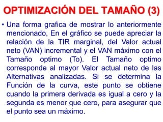 • Una forma grafica de mostrar lo anteriormente
mencionado, En el gráfico se puede apreciar la
relación de la TIR marginal, del Valor actual
neto (VAN) incremental y el VAN máximo con el
Tamaño optimo (To). El Tamaño optimo
corresponde al mayor Valor actual neto de las
Alternativas analizadas. Si se determina la
Función de la curva, este punto se obtiene
cuando la primera derivada es igual a cero y la
segunda es menor que cero, para asegurar que
el punto sea un máximo.
OPTIMIZACIÓN DEL TAMAÑO (3)
 